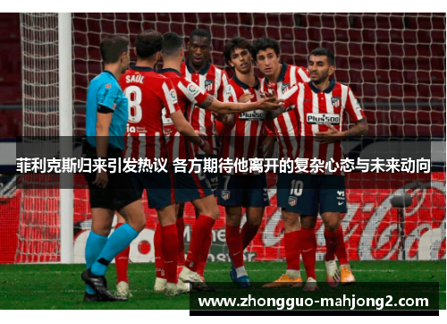 菲利克斯归来引发热议 各方期待他离开的复杂心态与未来动向