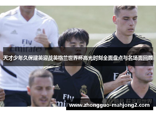 天才少年久保建英迎战英格兰世界杯高光时刻全面盘点与名场面回顾 天才少年久保建英迎战英格兰世界杯高光时刻全面盘点与名场面回顾