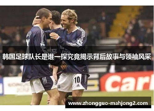 韩国足球队长是谁一探究竟揭示背后故事与领袖风采