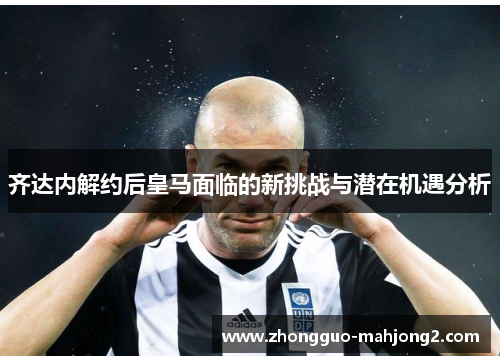 齐达内解约后皇马面临的新挑战与潜在机遇分析