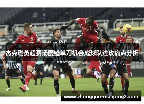 杰克逊英超赛场屡错单刀机会成球队进攻痛点分析 杰克逊英超赛场屡错单刀机会成球队进攻痛点分析