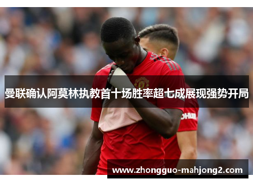曼联确认阿莫林执教首十场胜率超七成展现强势开局