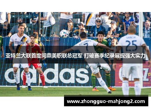 亚特兰大联首度问鼎美职联总冠军 打破赛季纪录展现强大实力 亚特兰大联首度问鼎美职联总冠军 打破赛季纪录展现强大实力