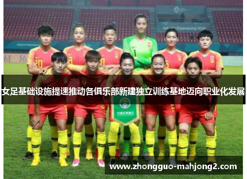 女足基础设施提速推动各俱乐部新建独立训练基地迈向职业化发展