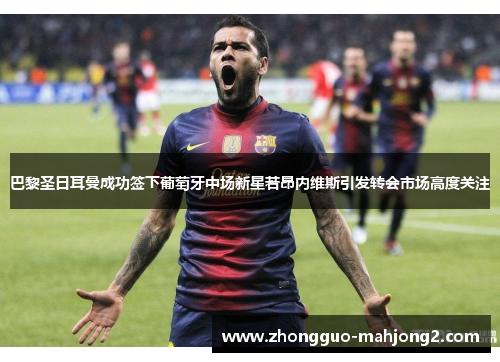 巴黎圣日耳曼成功签下葡萄牙中场新星若昂内维斯引发转会市场高度关注