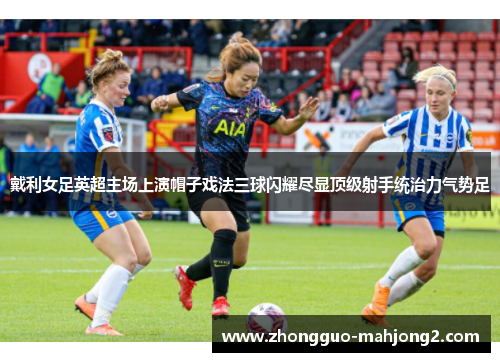 戴利女足英超主场上演帽子戏法三球闪耀尽显顶级射手统治力气势足