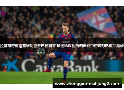 拉基蒂奇重返塞维利亚开启新篇章 球迷热议他的归来能否带领球队重回巅峰