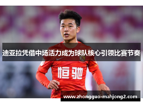 迪亚拉凭借中场活力成为球队核心引领比赛节奏